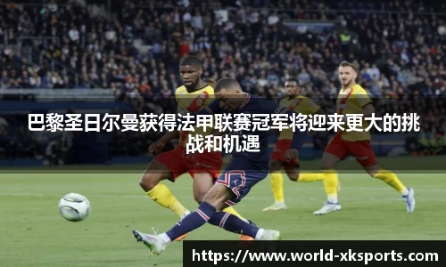 巴黎圣日尔曼获得法甲联赛冠军将迎来更大的挑战和机遇