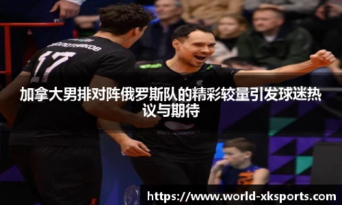 加拿大男排对阵俄罗斯队的精彩较量引发球迷热议与期待
