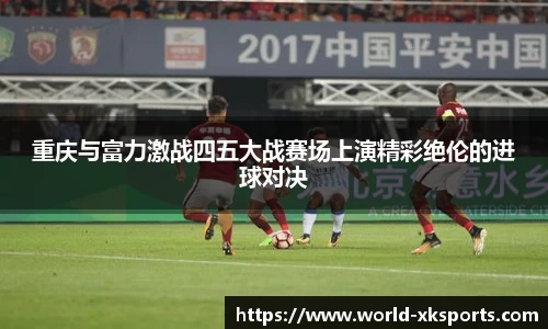 重庆与富力激战四五大战赛场上演精彩绝伦的进球对决